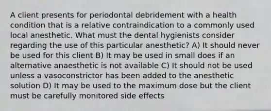 A client presents for periodontal debridement with a health condition that is a relative contraindication to a commonly used local anesthetic. What must the dental hygienists consider regarding the use of this particular anesthetic? A) It should never be used for this client B) It may be used in small does if an alternative anaesthetic is not available C) It should not be used unless a vasoconstrictor has been added to the anesthetic solution D) It may be used to the maximum dose but the client must be carefully monitored side effects