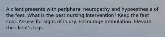 A client presents with peripheral neuropathy and hypoesthesia of the feet. What is the best nursing intervention? Keep the feet cool. Assess for signs of injury. Encourage ambulation. Elevate the client's legs.