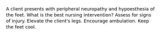 A client presents with peripheral neuropathy and hypoesthesia of the feet. What is the best nursing intervention? Assess for signs of injury. Elevate the client's legs. Encourage ambulation. Keep the feet cool.