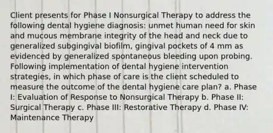 Client presents for Phase I Nonsurgical Therapy to address the following dental hygiene diagnosis: unmet human need for skin and mucous membrane integrity of the head and neck due to generalized subgingival biofilm, gingival pockets of 4 mm as evidenced by generalized spontaneous bleeding upon probing. Following implementation of dental hygiene intervention strategies, in which phase of care is the client scheduled to measure the outcome of the dental hygiene care plan? a. Phase I: Evaluation of Response to Nonsurgical Therapy b. Phase II: Surgical Therapy c. Phase III: Restorative Therapy d. Phase IV: Maintenance Therapy