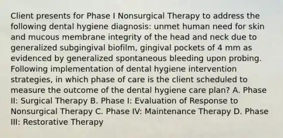 Client presents for Phase I Nonsurgical Therapy to address the following dental hygiene diagnosis: unmet human need for skin and mucous membrane integrity of the head and neck due to generalized subgingival biofilm, gingival pockets of 4 mm as evidenced by generalized spontaneous bleeding upon probing. Following implementation of dental hygiene intervention strategies, in which phase of care is the client scheduled to measure the outcome of the dental hygiene care plan? A. Phase II: Surgical Therapy B. Phase I: Evaluation of Response to Nonsurgical Therapy C. Phase IV: Maintenance Therapy D. Phase III: Restorative Therapy