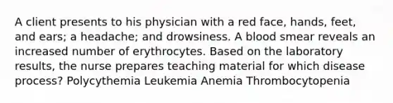 A client presents to his physician with a red face, hands, feet, and ears; a headache; and drowsiness. A blood smear reveals an increased number of erythrocytes. Based on the laboratory results, the nurse prepares teaching material for which disease process? Polycythemia Leukemia Anemia Thrombocytopenia