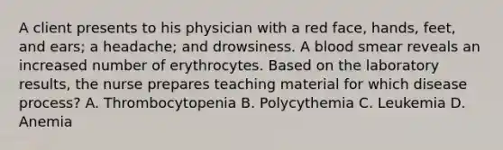 A client presents to his physician with a red face, hands, feet, and ears; a headache; and drowsiness. A blood smear reveals an increased number of erythrocytes. Based on the laboratory results, the nurse prepares teaching material for which disease process? A. Thrombocytopenia B. Polycythemia C. Leukemia D. Anemia