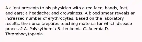 A client presents to his physician with a red face, hands, feet, and ears; a headache; and drowsiness. A blood smear reveals an increased number of erythrocytes. Based on the laboratory results, the nurse prepares teaching material for which disease process? A. Polycythemia B. Leukemia C. Anemia D. Thrombocytopenia