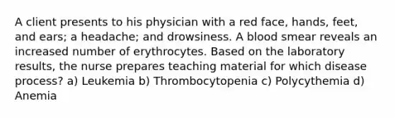 A client presents to his physician with a red face, hands, feet, and ears; a headache; and drowsiness. A blood smear reveals an increased number of erythrocytes. Based on the laboratory results, the nurse prepares teaching material for which disease process? a) Leukemia b) Thrombocytopenia c) Polycythemia d) Anemia