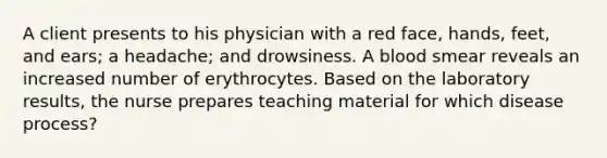 A client presents to his physician with a red face, hands, feet, and ears; a headache; and drowsiness. A blood smear reveals an increased number of erythrocytes. Based on the laboratory results, the nurse prepares teaching material for which disease process?