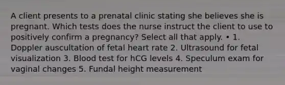 A client presents to a prenatal clinic stating she believes she is pregnant. Which tests does the nurse instruct the client to use to positively confirm a pregnancy? Select all that apply. • 1. Doppler auscultation of fetal heart rate 2. Ultrasound for fetal visualization 3. Blood test for hCG levels 4. Speculum exam for vaginal changes 5. Fundal height measurement