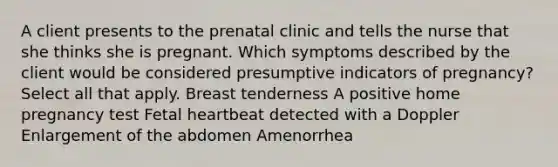 A client presents to the prenatal clinic and tells the nurse that she thinks she is pregnant. Which symptoms described by the client would be considered presumptive indicators of ​pregnancy? Select all that apply. Breast tenderness A positive home pregnancy test Fetal heartbeat detected with a Doppler Enlargement of the abdomen Amenorrhea