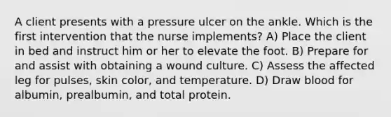 A client presents with a pressure ulcer on the ankle. Which is the first intervention that the nurse implements? A) Place the client in bed and instruct him or her to elevate the foot. B) Prepare for and assist with obtaining a wound culture. C) Assess the affected leg for pulses, skin color, and temperature. D) Draw blood for albumin, prealbumin, and total protein.