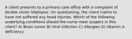 A client presents to a primary care office with a complaint of double vision (diplopia). On questioning, the client claims to have not suffered any head injuries. Which of the following underlying conditions should the nurse most suspect in this client? A) Brain tumor B) Viral infection C) Allergies D) Vitamin A deficiency