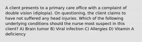 A client presents to a primary care office with a complaint of double vision (diplopia). On questioning, the client claims to have not suffered any head injuries. Which of the following underlying conditions should the nurse most suspect in this client? A) Brain tumor B) Viral infection C) Allergies D) Vitamin A deficiency