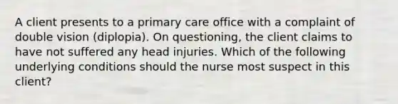 A client presents to a primary care office with a complaint of double vision (diplopia). On questioning, the client claims to have not suffered any head injuries. Which of the following underlying conditions should the nurse most suspect in this client?