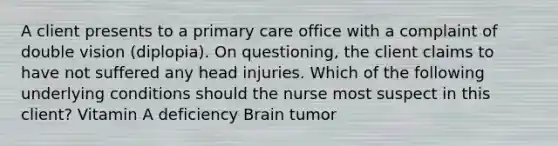 A client presents to a primary care office with a complaint of double vision (diplopia). On questioning, the client claims to have not suffered any head injuries. Which of the following underlying conditions should the nurse most suspect in this client? Vitamin A deficiency Brain tumor