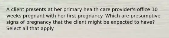 A client presents at her primary health care provider's office 10 weeks pregnant with her first pregnancy. Which are presumptive signs of pregnancy that the client might be expected to have? Select all that apply.