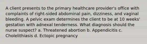 A client presents to the primary healthcare provider's office with complaints of right-sided abdominal pain, dizziness, and vaginal bleeding. A pelvic exam determines the client to be at 10 weeks' gestation with adnexal tenderness. What diagnosis should the nurse suspect? a. Threatened abortion b. Appendicitis c. Cholelithiasis d. Ectopic pregnancy