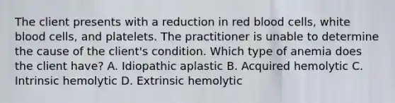 The client presents with a reduction in red blood cells, white blood cells, and platelets. The practitioner is unable to determine the cause of the client's condition. Which type of anemia does the client have? A. Idiopathic aplastic B. Acquired hemolytic C. Intrinsic hemolytic D. Extrinsic hemolytic