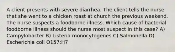 A client presents with severe diarrhea. The client tells the nurse that she went to a chicken roast at church the previous weekend. The nurse suspects a foodborne illness. Which cause of bacterial foodborne illness should the nurse most suspect in this case? A) Campylobacter B) Listeria monocytogenes C) Salmonella D) Escherichia coli O157:H7