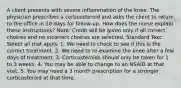 A client presents with severe inflammation of the knee. The physician prescribes a corticosteroid and asks the client to return to the office in 10 days for follow-up. How does the nurse explain these instructions? Note: Credit will be given only if all correct choices and no incorrect choices are selected. Standard Text: Select all that apply. 1. We need to check to see if this is the correct treatment. 2. We need to re-examine the knee after a few days of treatment. 3. Corticosteroids should only be taken for 1 to 3 weeks. 4. You may be able to change to an NSAID at that visit. 5. You may need a 3 month prescription for a stronger corticosteroid at that time.