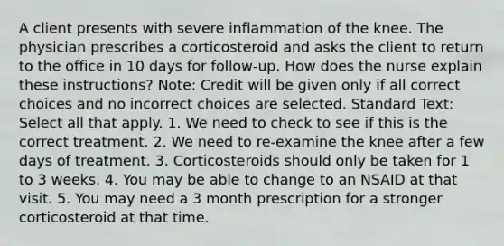 A client presents with severe inflammation of the knee. The physician prescribes a corticosteroid and asks the client to return to the office in 10 days for follow-up. How does the nurse explain these instructions? Note: Credit will be given only if all correct choices and no incorrect choices are selected. Standard Text: Select all that apply. 1. We need to check to see if this is the correct treatment. 2. We need to re-examine the knee after a few days of treatment. 3. Corticosteroids should only be taken for 1 to 3 weeks. 4. You may be able to change to an NSAID at that visit. 5. You may need a 3 month prescription for a stronger corticosteroid at that time.