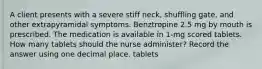 A client presents with a severe stiff neck, shuffling gate, and other extrapyramidal symptoms. Benztropine 2.5 mg by mouth is prescribed. The medication is available in 1-mg scored tablets. How many tablets should the nurse administer? Record the answer using one decimal place. tablets