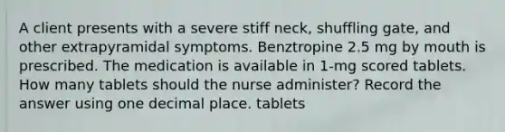 A client presents with a severe stiff neck, shuffling gate, and other extrapyramidal symptoms. Benztropine 2.5 mg by mouth is prescribed. The medication is available in 1-mg scored tablets. How many tablets should the nurse administer? Record the answer using one decimal place. tablets