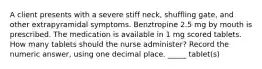 A client presents with a severe stiff neck, shuffling gate, and other extrapyramidal symptoms. Benztropine 2.5 mg by mouth is prescribed. The medication is available in 1 mg scored tablets. How many tablets should the nurse administer? Record the numeric answer, using one decimal place. _____ tablet(s)