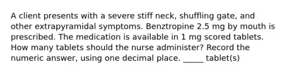 A client presents with a severe stiff neck, shuffling gate, and other extrapyramidal symptoms. Benztropine 2.5 mg by mouth is prescribed. The medication is available in 1 mg scored tablets. How many tablets should the nurse administer? Record the numeric answer, using one decimal place. _____ tablet(s)