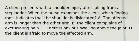 A client presents with a shoulder injury after falling from a stepladder. When the nurse examines the client, which finding most indicates that the shoulder is dislocated? A. The affected arm is longer than the other arm. B. the client complains of excruciating pain. C. There is obvious swelling above the joint. D. the client is afraid to move the affected arm.