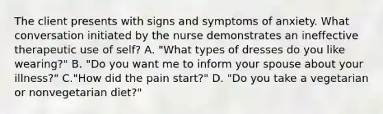 The client presents with signs and symptoms of anxiety. What conversation initiated by the nurse demonstrates an ineffective therapeutic use of self? A. "What types of dresses do you like wearing?" B. "Do you want me to inform your spouse about your illness?" C."How did the pain start?" D. "Do you take a vegetarian or nonvegetarian diet?"