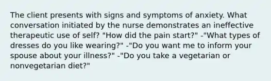 The client presents with signs and symptoms of anxiety. What conversation initiated by the nurse demonstrates an ineffective therapeutic use of self? "How did the pain start?" -"What types of dresses do you like wearing?" -"Do you want me to inform your spouse about your illness?" -"Do you take a vegetarian or nonvegetarian diet?"