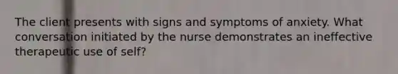 The client presents with signs and symptoms of anxiety. What conversation initiated by the nurse demonstrates an ineffective therapeutic use of self?