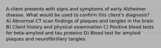 A client presents with signs and symptoms of early Alzheimer disease. What would be used to confirm this client's diagnosis? A) Abnormal CT scan findings of plaques and tangles in the brain B) Client history and physical examination C) Positive blood tests for beta-amyloid and tau proteins D) Blood test for amyloid plaques and neurofibrillary tangles