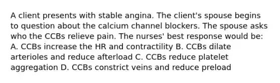 A client presents with stable angina. The client's spouse begins to question about the calcium channel blockers. The spouse asks who the CCBs relieve pain. The nurses' best response would be: A. CCBs increase the HR and contractility B. CCBs dilate arterioles and reduce afterload C. CCBs reduce platelet aggregation D. CCBs constrict veins and reduce preload