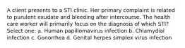 A client presents to a STI clinic. Her primary complaint is related to purulent exudate and bleeding after intercourse. The health care worker will primarily focus on the diagnosis of which STI? Select one: a. Human papillomavirus infection b. Chlamydial infection c. Gonorrhea d. Genital herpes simplex virus infection