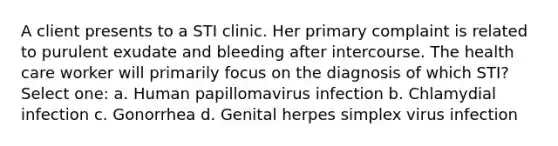 A client presents to a STI clinic. Her primary complaint is related to purulent exudate and bleeding after intercourse. The health care worker will primarily focus on the diagnosis of which STI? Select one: a. Human papillomavirus infection b. Chlamydial infection c. Gonorrhea d. Genital herpes simplex virus infection