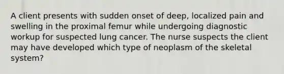 A client presents with sudden onset of deep, localized pain and swelling in the proximal femur while undergoing diagnostic workup for suspected lung cancer. The nurse suspects the client may have developed which type of neoplasm of the skeletal system?