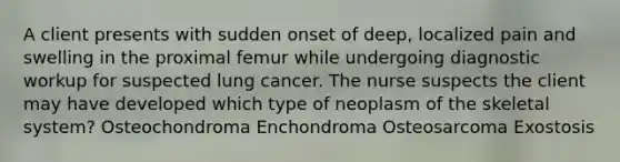 A client presents with sudden onset of deep, localized pain and swelling in the proximal femur while undergoing diagnostic workup for suspected lung cancer. The nurse suspects the client may have developed which type of neoplasm of the skeletal system? Osteochondroma Enchondroma Osteosarcoma Exostosis