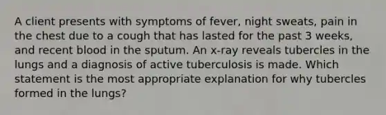 A client presents with symptoms of fever, night sweats, pain in the chest due to a cough that has lasted for the past 3 weeks, and recent blood in the sputum. An x-ray reveals tubercles in the lungs and a diagnosis of active tuberculosis is made. Which statement is the most appropriate explanation for why tubercles formed in the lungs?