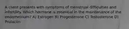 A client presents with symptoms of menstrual difficulties and infertility. Which hormone is essential in the maintenance of the endometrium? A) Estrogen B) Progesterone C) Testosterone D) Prolactin