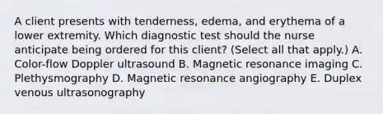 A client presents with​ tenderness, edema, and erythema of a lower extremity. Which diagnostic test should the nurse anticipate being ordered for this​ client? (Select all that​ apply.) A. ​Color-flow Doppler ultrasound B. Magnetic resonance imaging C. Plethysmography D. Magnetic resonance angiography E. Duplex venous ultrasonography