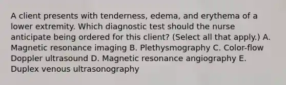 A client presents with​ tenderness, edema, and erythema of a lower extremity. Which diagnostic test should the nurse anticipate being ordered for this​ client? (Select all that​ apply.) A. Magnetic resonance imaging B. Plethysmography C. ​Color-flow Doppler ultrasound D. Magnetic resonance angiography E. Duplex venous ultrasonography