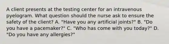 A client presents at the testing center for an intravenous pyelogram. What question should the nurse ask to ensure the safety of the client? A. "Have you any artificial joints?" B. "Do you have a pacemaker?" C. "Who has come with you today?" D. "Do you have any allergies?"