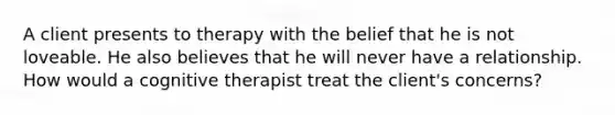 A client presents to therapy with the belief that he is not loveable. He also believes that he will never have a relationship. How would a cognitive therapist treat the client's concerns?