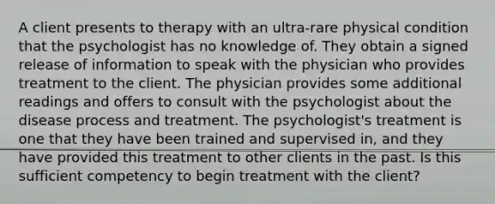 A client presents to therapy with an ultra-rare physical condition that the psychologist has no knowledge of. They obtain a signed release of information to speak with the physician who provides treatment to the client. The physician provides some additional readings and offers to consult with the psychologist about the disease process and treatment. The psychologist's treatment is one that they have been trained and supervised in, and they have provided this treatment to other clients in the past. Is this sufficient competency to begin treatment with the client?