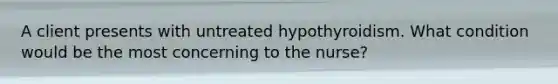 A client presents with untreated hypothyroidism. What condition would be the most concerning to the nurse?