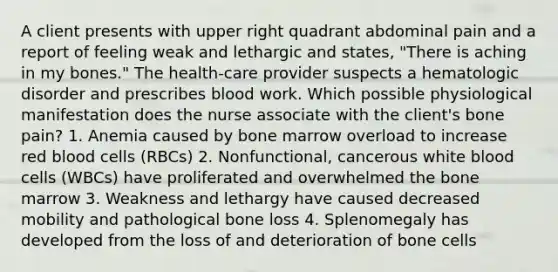 A client presents with upper right quadrant abdominal pain and a report of feeling weak and lethargic and states, "There is aching in my bones." The health-care provider suspects a hematologic disorder and prescribes blood work. Which possible physiological manifestation does the nurse associate with the client's bone pain? 1. Anemia caused by bone marrow overload to increase red blood cells (RBCs) 2. Nonfunctional, cancerous white blood cells (WBCs) have proliferated and overwhelmed the bone marrow 3. Weakness and lethargy have caused decreased mobility and pathological bone loss 4. Splenomegaly has developed from the loss of and deterioration of bone cells