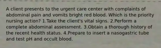 A client presents to the urgent care center with complaints of abdominal pain and vomits bright red blood. Which is the priority nursing action? 1.Take the client's vital signs. 2.Perform a complete abdominal assessment. 3.Obtain a thorough history of the recent health status. 4.Prepare to insert a nasogastric tube and test pH and occult blood.