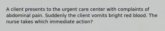 A client presents to the urgent care center with complaints of abdominal pain. Suddenly the client vomits bright red blood. The nurse takes which immediate action?