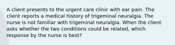 A client presents to the urgent care clinic with ear pain. The client reports a medical history of trigeminal neuralgia. The nurse is not familiar with trigeminal neuralgia. When the client asks whether the two conditions could be related, which response by the nurse is best?