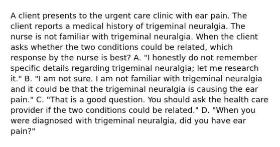 A client presents to the urgent care clinic with ear pain. The client reports a medical history of trigeminal neuralgia. The nurse is not familiar with trigeminal neuralgia. When the client asks whether the two conditions could be related, which response by the nurse is best? A. "I honestly do not remember specific details regarding trigeminal neuralgia; let me research it." B. "I am not sure. I am not familiar with trigeminal neuralgia and it could be that the trigeminal neuralgia is causing the ear pain." C. "That is a good question. You should ask the health care provider if the two conditions could be related." D. "When you were diagnosed with trigeminal neuralgia, did you have ear pain?"